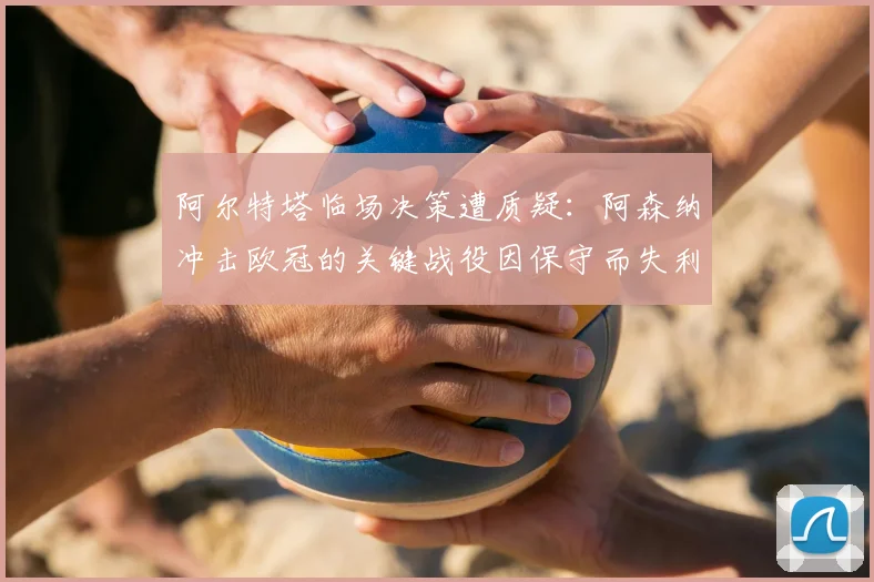 阿尔特塔临场决策遭质疑：阿森纳冲击欧冠的关键战役因保守而失利