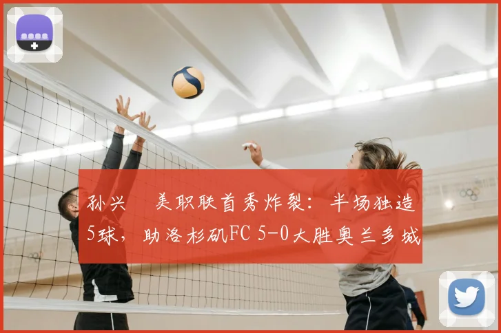 孙兴慜美职联首秀炸裂:半场独造5球,助洛杉矶FC 5-0大胜奥兰多城录像分析