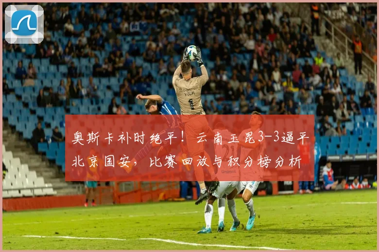 奥斯卡补时绝平！云南玉昆3-3逼平北京国安，比赛回放与积分榜分析