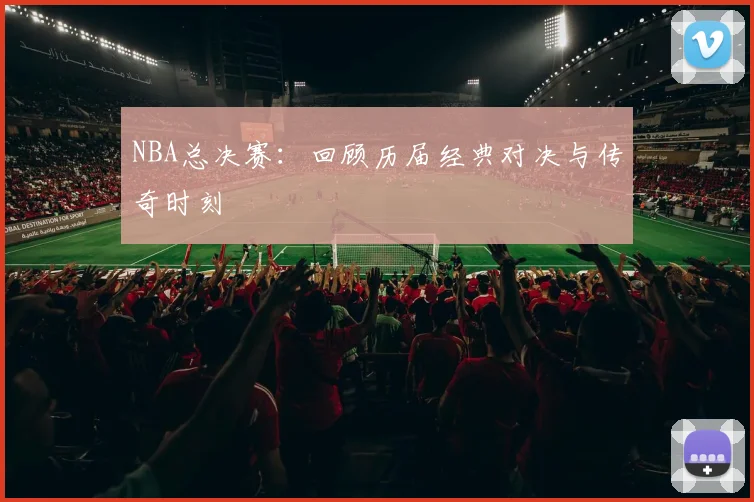 NBA总决赛：回顾历届经典对决与传奇时刻