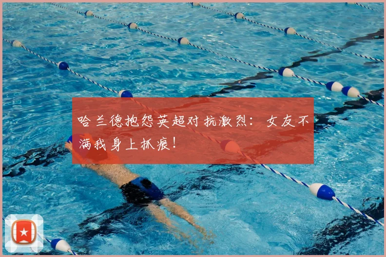 哈兰德抱怨英超对抗激烈:女友不满我身上抓痕!