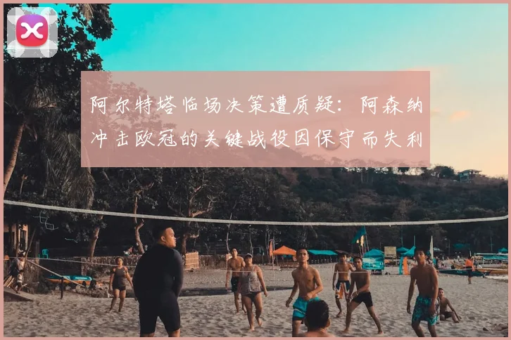 阿尔特塔临场决策遭质疑：阿森纳冲击欧冠的关键战役因保守而失利