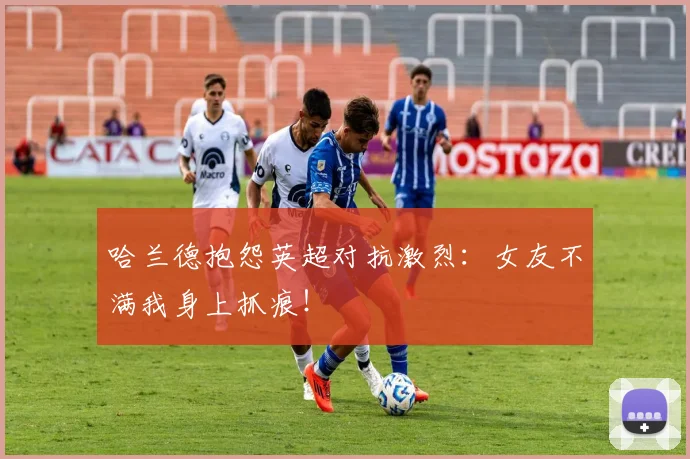 哈兰德抱怨英超对抗激烈：女友不满我身上抓痕！