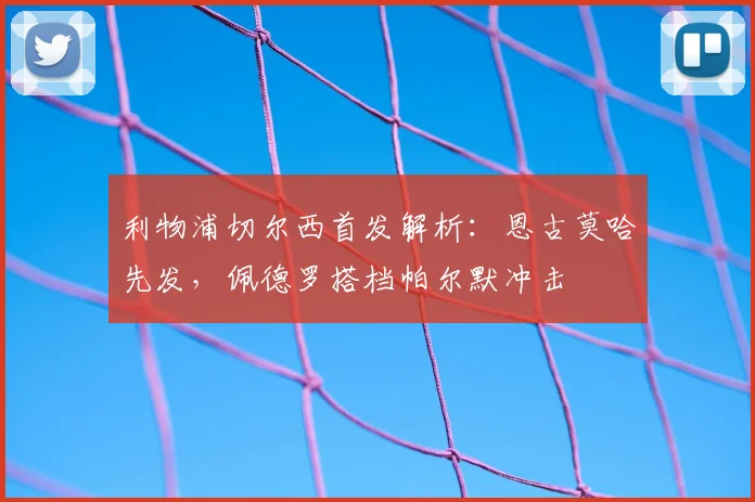 利物浦切尔西首发解析：恩古莫哈先发，佩德罗搭档帕尔默冲击