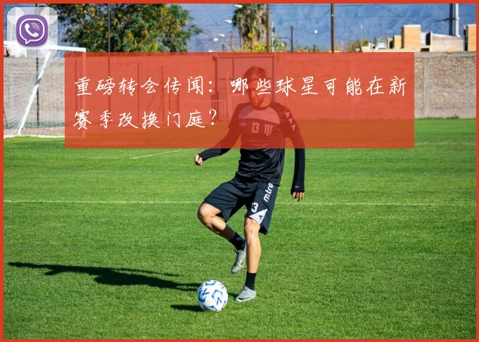 重磅转会传闻:哪些球星可能在新赛季改换门庭?