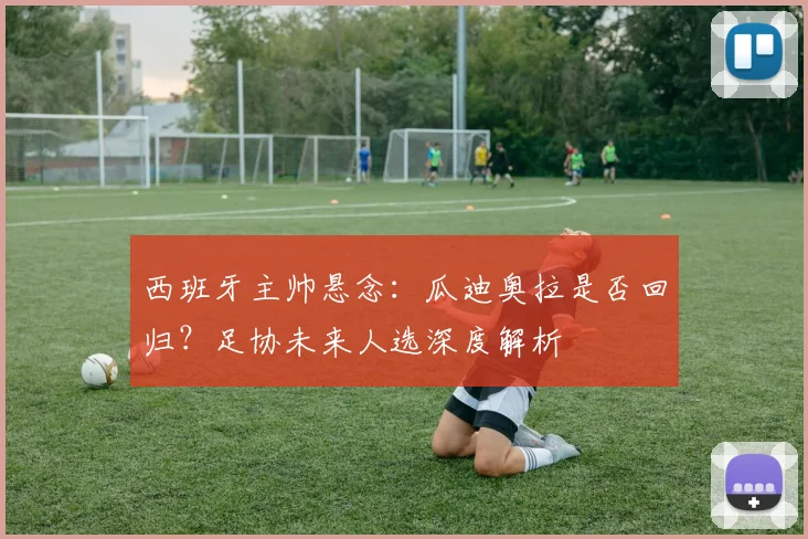 西班牙主帅悬念:瓜迪奥拉是否回归?足协未来人选深度解析