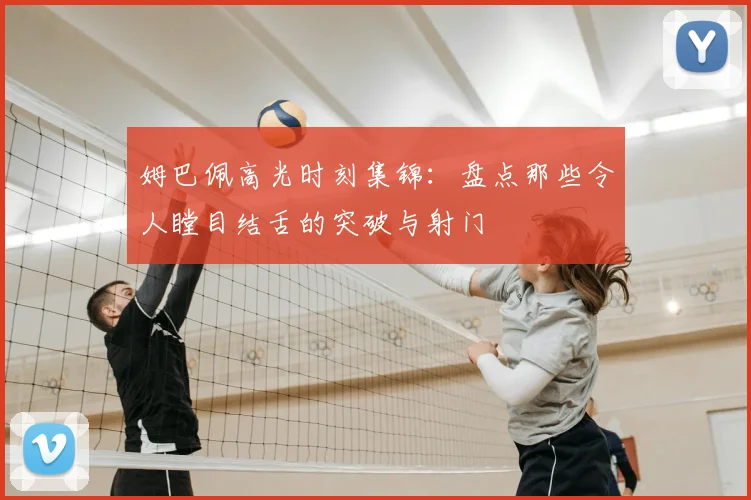 姆巴佩高光时刻集锦:盘点那些令人瞠目结舌的突破与射门